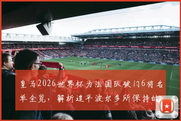 皇马2026世界杯为法国队破门6将名单全览，解析追平波尔多所保持的单俱乐部国脚进球纪录