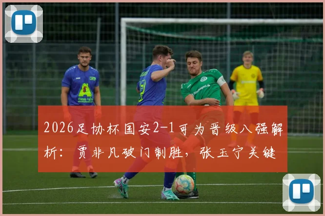 2026足协杯国安2-1可为晋级八强解析:贾非凡破门制胜,张玉宁关键进球锁定胜局