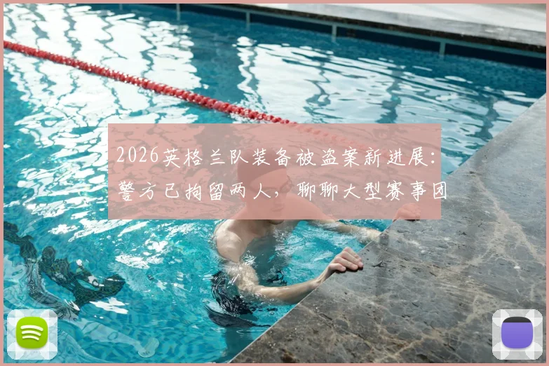 2026英格兰队装备被盗案新进展：警方已拘留两人，聊聊大型赛事团队如何保障财物安全