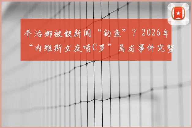 乔治娜被假新闻“钓鱼”？2026年“内维斯女友喷C罗”乌龙事件完整回顾