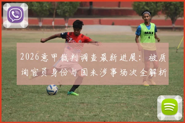 2026意甲裁判调查最新进展：被质询官员身份与国米涉事场次全解析，意大利足协调查细节曝光