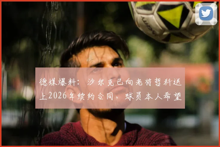 德媒爆料:沙尔克已向老将哲科送上2026年续约合同,球员本人希望世界杯后再做决定
