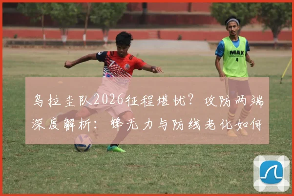 乌拉圭队2026征程堪忧？攻防两端深度解析：锋无力与防线老化如何破局