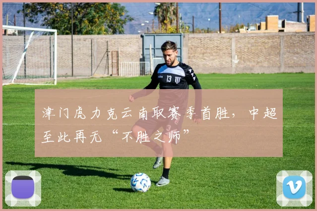 津门虎力克云南取赛季首胜，中超至此再无“不胜之师”