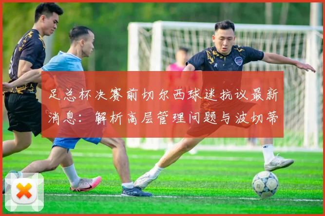 足总杯决赛前切尔西球迷抗议最新消息：解析高层管理问题与波切蒂诺回应，附球迷诉求深度分析