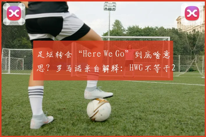 足坛转会“Here We Go”到底啥意思？罗马诺亲自解释：HWG不等于2026年马上官宣