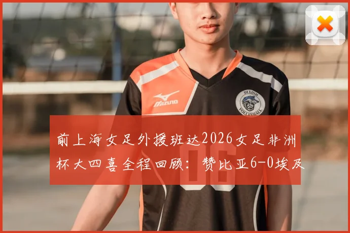 前上海女足外援班达2026女足非洲杯大四喜全程回顾:赞比亚6-0埃及,附比赛亮点与班达技术分析