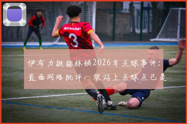 伊布力挺赫林顿2026年点球事件：直面网络批评，敢站上点球点已是勇者，聊聊球员心理建设