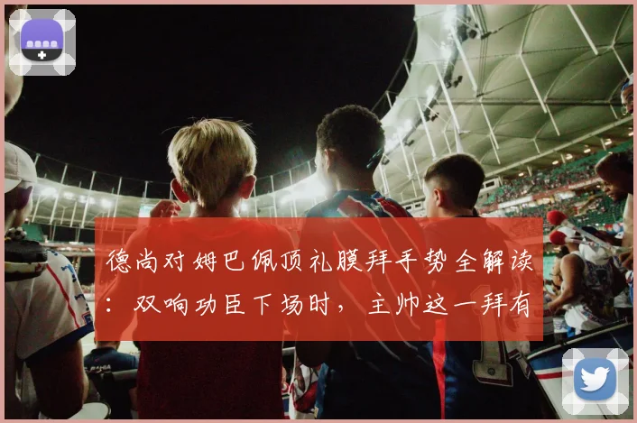 德尚对姆巴佩顶礼膜拜手势全解读：双响功臣下场时，主帅这一拜有何深意？