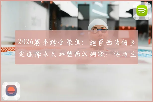 2026赛季转会聚焦：迪萨西为何坚定选择永久加盟西汉姆联，他与主帅努诺的深厚情谊成关键