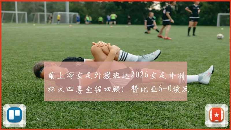前上海女足外援班达2026女足非洲杯大四喜全程回顾：赞比亚6-0埃及，附比赛亮点与班达技术分析